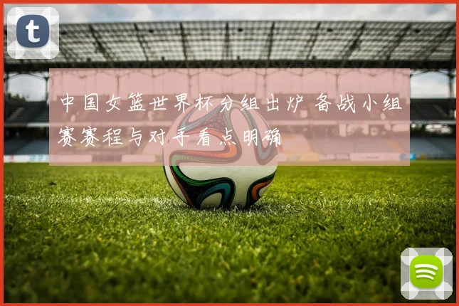 中国女篮世界杯分组出炉 备战小组赛赛程与对手看点明确