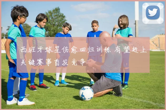 西班牙球星伤愈回归训练 有望赶上关键赛事首发竞争