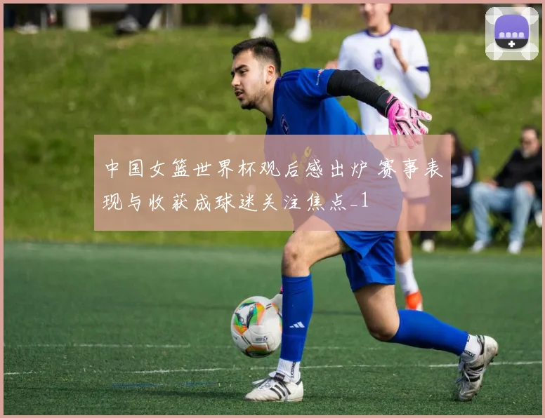中国女篮世界杯观后感出炉 赛事表现与收获成球迷关注焦点_1