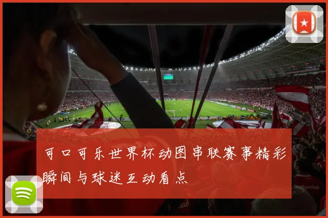 可口可乐世界杯动图串联赛事精彩瞬间与球迷互动看点