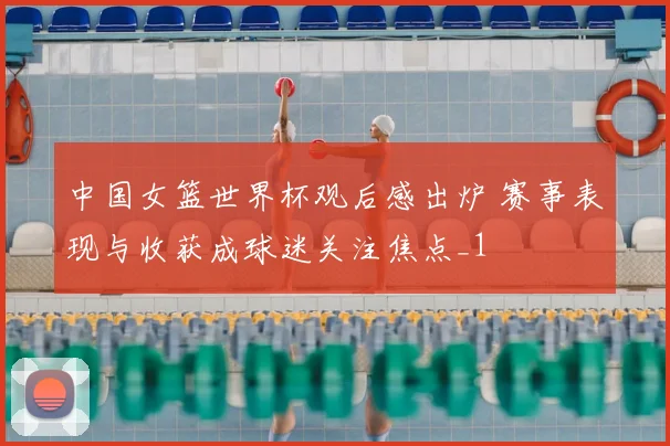 中国女篮世界杯观后感出炉 赛事表现与收获成球迷关注焦点_1