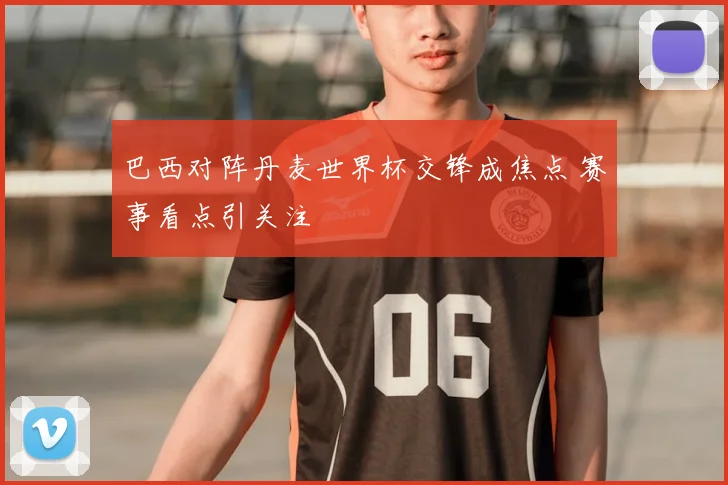 巴西对阵丹麦世界杯交锋成焦点 赛事看点引关注