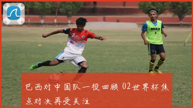 巴西对中国队一役回顾 02世界杯焦点对决再受关注