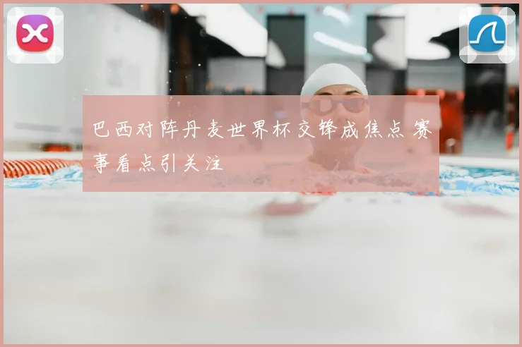 巴西对阵丹麦世界杯交锋成焦点 赛事看点引关注