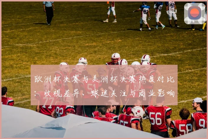 欧洲杯决赛与美洲杯决赛热度对比：收视差异、球迷关注与商业影响
