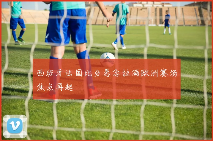西班牙法国比分悬念拉满欧洲赛场焦点再起