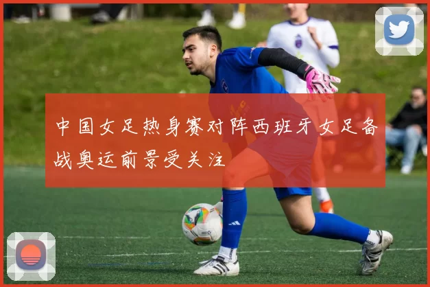 中国女足热身赛对阵西班牙女足备战奥运前景受关注