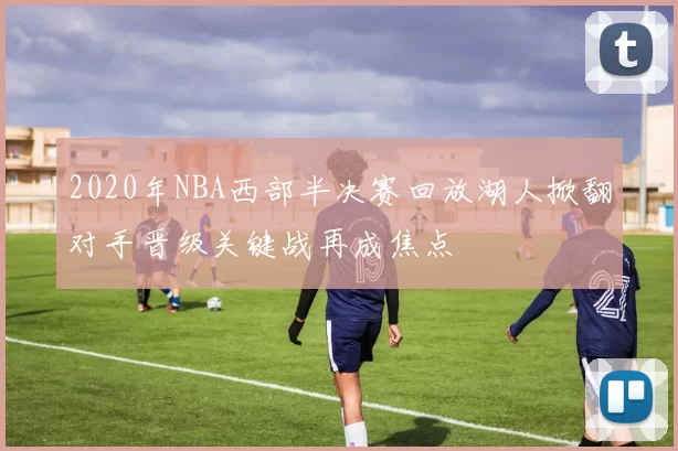 2020年NBA西部半决赛回放湖人掀翻对手晋级关键战再成焦点