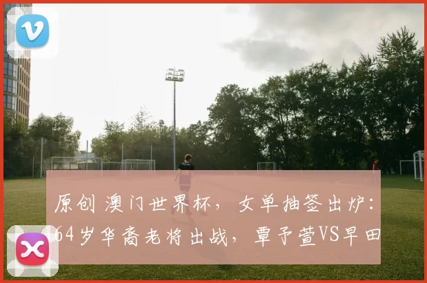 原创 澳门世界杯，女单抽签出炉：64岁华裔老将出战，覃予萱VS早田希娜