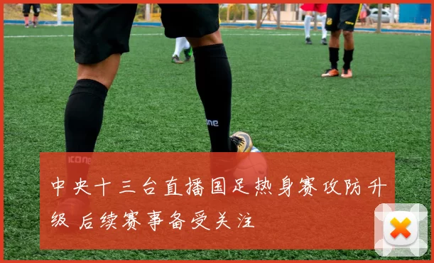 中央十三台直播国足热身赛攻防升级 后续赛事备受关注