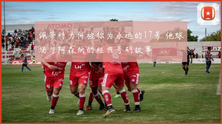 佩蒂特为何被称为永远的17号 他球场与阿森纳的经典号码故事