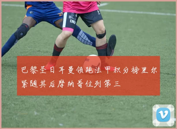 巴黎圣日耳曼领跑法甲积分榜里尔紧随其后摩纳哥位列第三