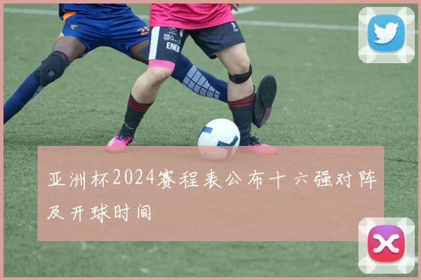 亚洲杯2024赛程表公布十六强对阵及开球时间