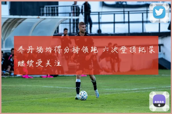 乔丹场均得分榜领跑 六次登顶纪录继续受关注