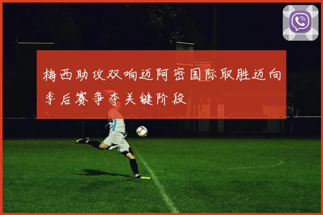梅西助攻双响迈阿密国际取胜迈向季后赛争夺关键阶段