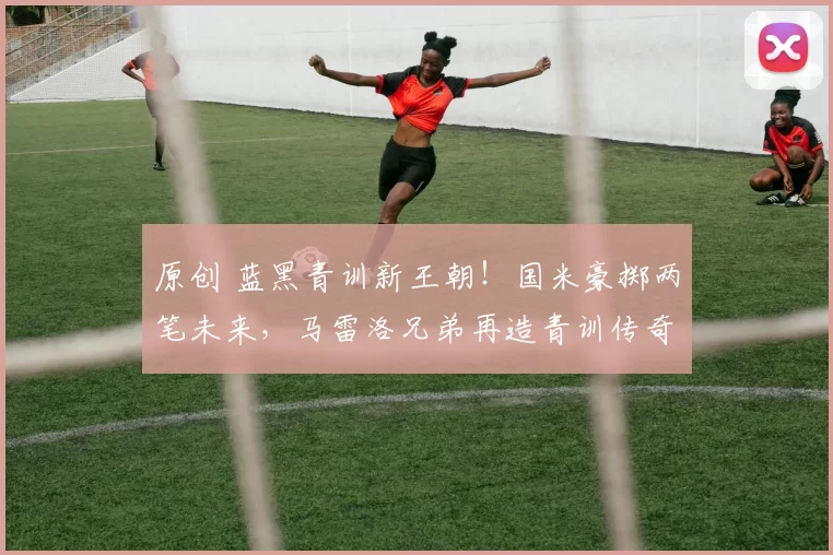 原创 蓝黑青训新王朝！国米豪掷两笔未来，马雷洛兄弟再造青训传奇！