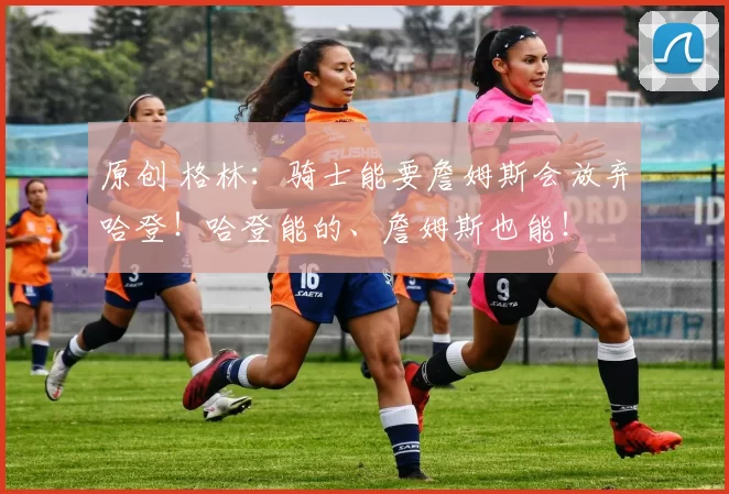 原创 格林：骑士能要詹姆斯会放弃哈登！哈登能的、詹姆斯也能！