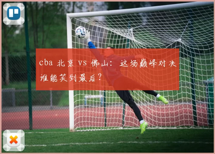 cba 北京 vs 佛山:这场巅峰对决谁能笑到最后?