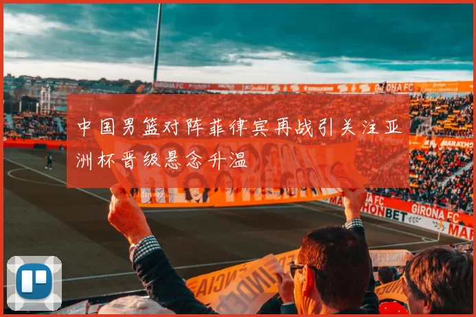 中国男篮对阵菲律宾再战引关注亚洲杯晋级悬念升温