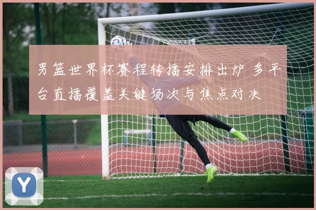 男篮世界杯赛程转播安排出炉 多平台直播覆盖关键场次与焦点对决