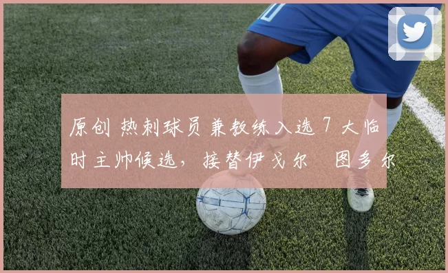 原创 热刺球员兼教练入选 7 大临时主帅候选，接替伊戈尔・图多尔