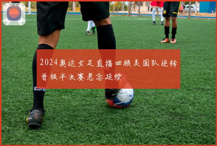2024奥运女足直播回顾美国队逆转晋级半决赛悬念延续