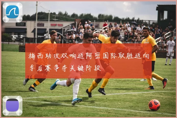 梅西助攻双响迈阿密国际取胜迈向季后赛争夺关键阶段