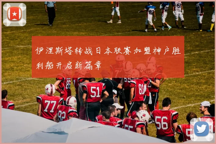伊涅斯塔转战日本联赛加盟神户胜利船开启新篇章