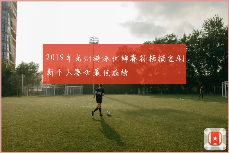 2019年光州游泳世锦赛孙杨摘金刷新个人赛会最佳成绩