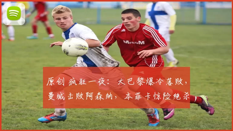 原创 疯狂一夜：大巴黎爆冷落败，曼城击败阿森纳，本菲卡惊险绝杀，拜仁夺冠