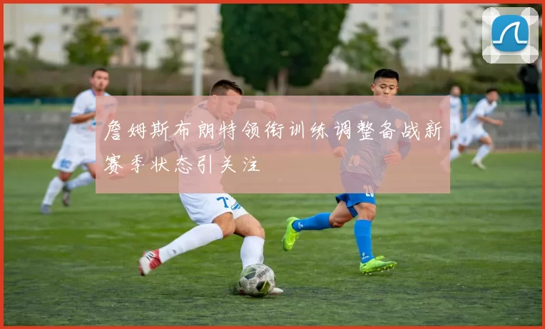 詹姆斯布朗特领衔训练调整备战新赛季状态引关注