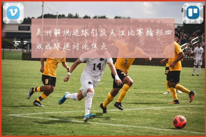 美洲解说进球引发关注比赛精彩回放成球迷讨论焦点