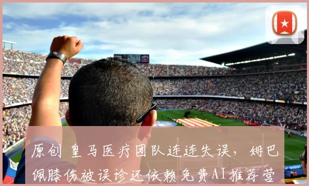 原创 皇马医疗团队连连失误，姆巴佩膝伤被误诊还依赖免费AI推荐营养补剂