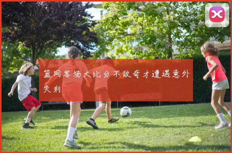 篮网客场大比分不敌奇才遭遇意外失利