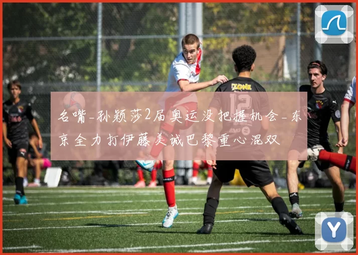 名嘴_孙颖莎2届奥运没把握机会_东京全力打伊藤美诚巴黎重心混双