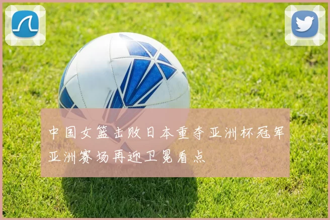 中国女篮击败日本重夺亚洲杯冠军亚洲赛场再迎卫冕看点