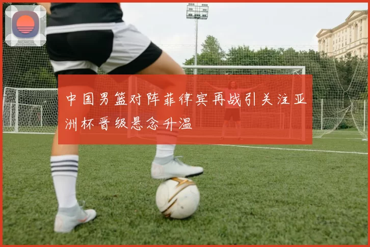 中国男篮对阵菲律宾再战引关注亚洲杯晋级悬念升温
