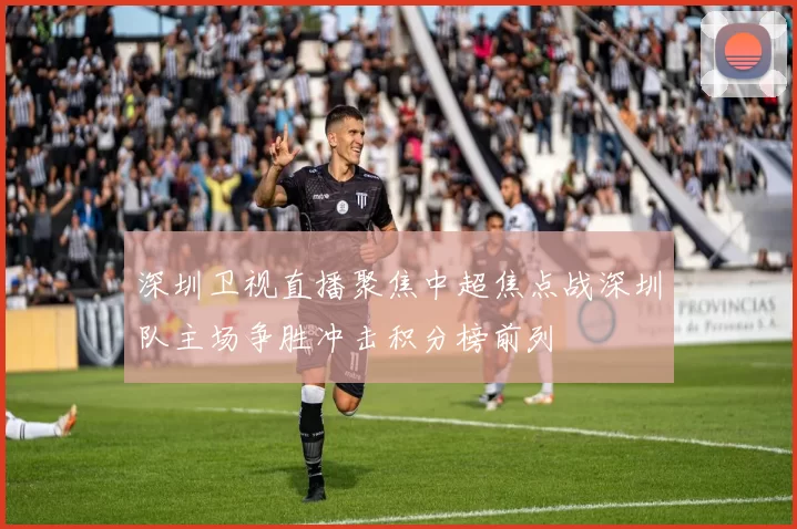 深圳卫视直播聚焦中超焦点战深圳队主场争胜冲击积分榜前列