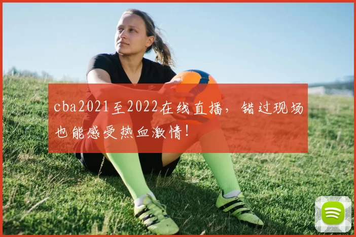 cba2021至2022在线直播,错过现场也能感受热血激情!