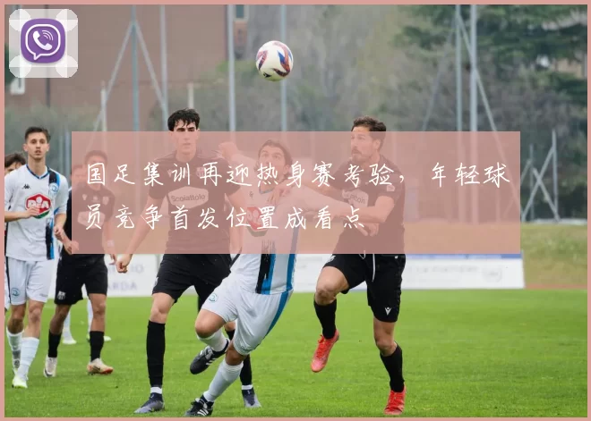 国足集训再迎热身赛考验，年轻球员竞争首发位置成看点