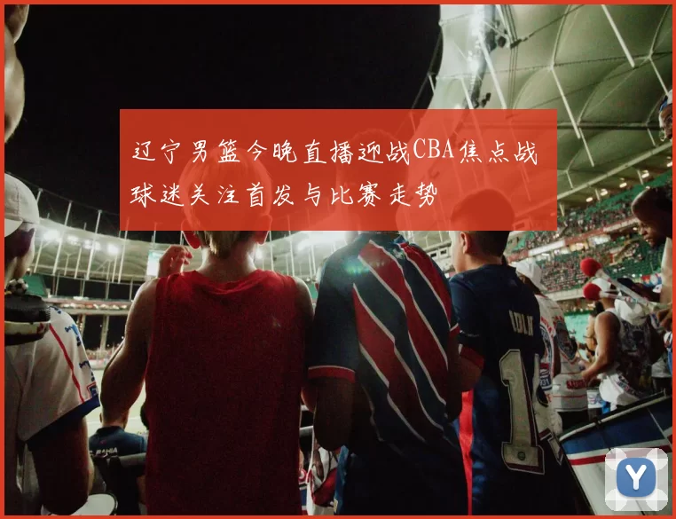 辽宁男篮今晚直播迎战CBA焦点战 球迷关注首发与比赛走势