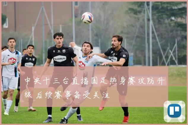 中央十三台直播国足热身赛攻防升级 后续赛事备受关注