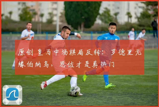 原创 皇马中场棋局反转：罗德里无缘伯纳乌，恩佐才是真热门