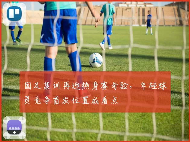 国足集训再迎热身赛考验，年轻球员竞争首发位置成看点